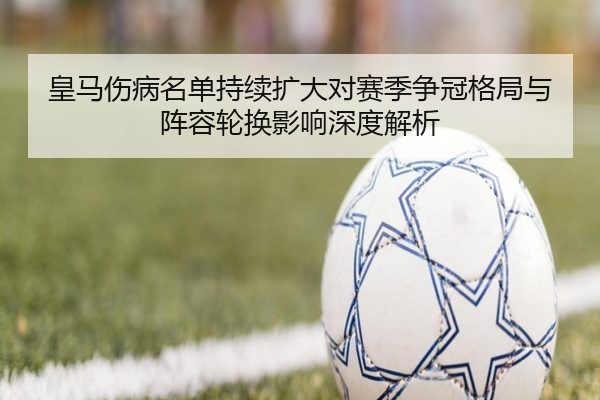 皇马伤病名单持续扩大对赛季争冠格局与阵容轮换影响深度解析