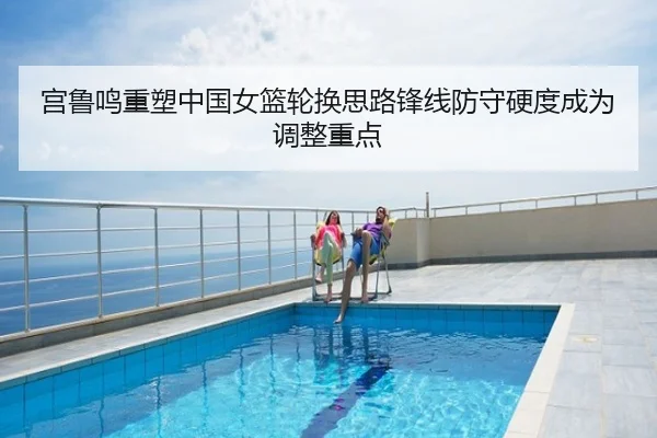 宫鲁鸣重塑中国女篮轮换思路锋线防守硬度成为调整重点